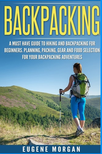 Backpacking A Must Have Guide To Hiking And BackPacking For Beginners. Planning, Packing, Gear And Food Selection For Your Backpacking Adventures.