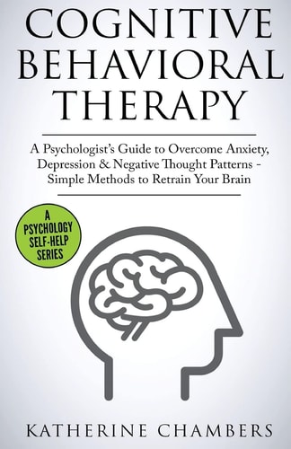Cognitive Behavioral Therapy A Psychologist's Guide to Overcome Anxiety, Depression and Negative Thought Patterns - Simple Methods to Retrain Your Brain