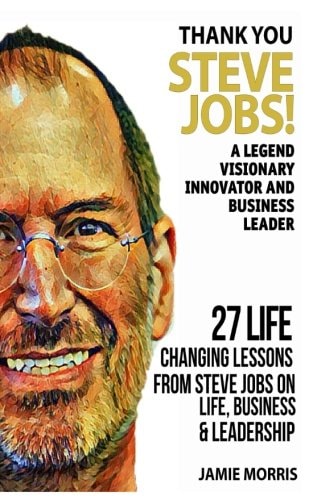 Thank You Steve Jobs A Legendary Visionary, Innovator and Business Leader - 27 Life Changing Lessons from Steve Jobs about Life, Business and Leadership