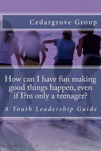 How Can I Have Fun Making Good Things Happen, Even If I?m Only a Teenager? A Youth Leadership Guide