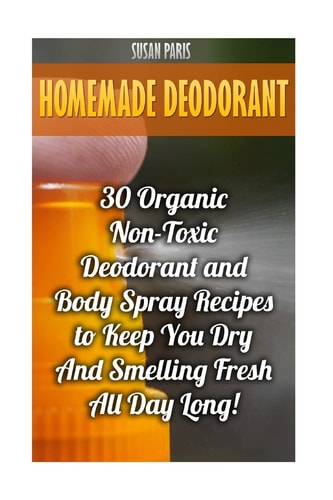 Homemade Deodorant 30 Organic Non-Toxic Deodorant and Body Spray Recipes to Keep You Dry And Smelling Fresh All Day Long!
