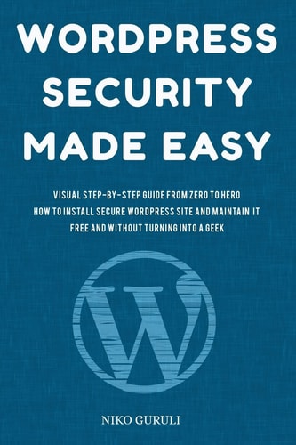WordPress Security Made Easy Visual Step-By-Step Guide from Zero to Hero How to Install Secure WordPress Site and Maintain It Cost Free and Without Turning Into a Geek