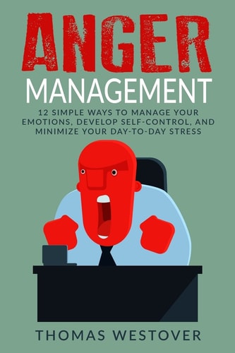 Anger Management 12 Simple Ways to Control Your Emotions, Develop Self-Control, and Minimize Your Day-To-Day Stress
