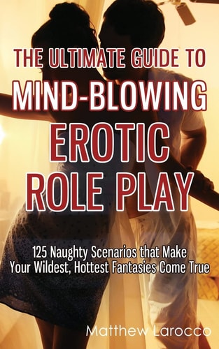 The Ultimate Guide to Mind-Blowing Erotic Role Play 125 Naughty Scenarios that Make Your Wildest, Hottest Fantasies Come True