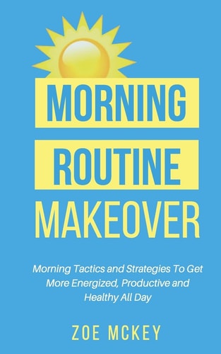 Morning Routine Makeover Morning Tactics and Strategies To Get More Energized, Productive and Healthy All Day