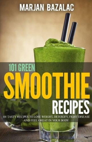101 Green Smoothie Recipes Tasty Recipes to Lose Weight, Detoxify, Fight Disease and Feel Great in Your Body
