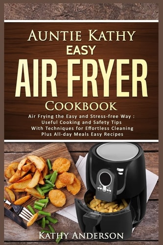 Auntie Kathy Easy Air Fryer Cookbook Air Frying the Easy and Stress-Free Way: Useful Cooking and Safety Tips with Effortless Cleaning Techniques, Plus All-Day Meals Air Frying Easy Recipes.