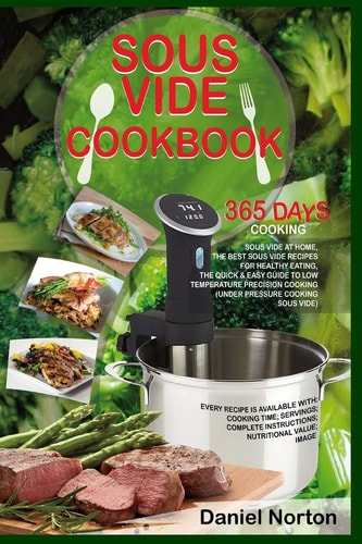 Sous Vide Cookbook 365 Days Cooking Sous Vide at Home, the Best Sous Vide Recipes for Healthy Eating, the Quick and Easy Guide to Low Temperature Precision Cooking (under Pressure Cooking Sous Vide)