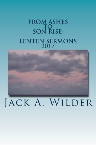 From Ashes to Son Rise Lenten Sermons, 2017: Sermons for Ash Wednesday Through Easter Sunday Based on Readings From the Revised Common Lectionary, Year A