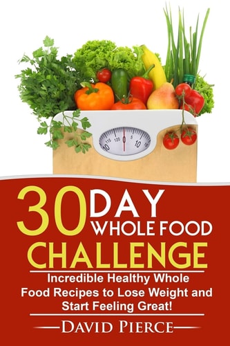 30 Day Whole Food Challenge Incredible Healthy Whole Food Recipes to Lose Weight and Start Feeling Great!
