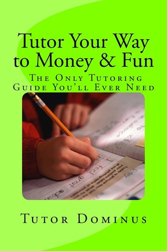 Tutor Your Way to Money and Fun: the Only Tutoring Guide You'll Ever Need Make $25 to $100 an Hour Tutoring