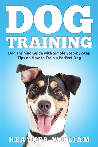 Dog Training Dog Training Guide with Simple Step-By-Step Tips on How to Train a Perfect Dog