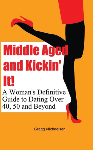 Middle Aged and Kickin' It! A Woman's Definitive Guide to Dating Over 40, 50 and Beyond