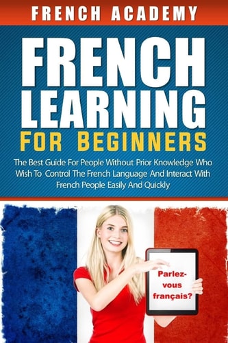 French Learning For Beginners The Best Guide for People Without Prior Knowledge who Wish to Control the French Language and Interact with French People Easily and Quickly