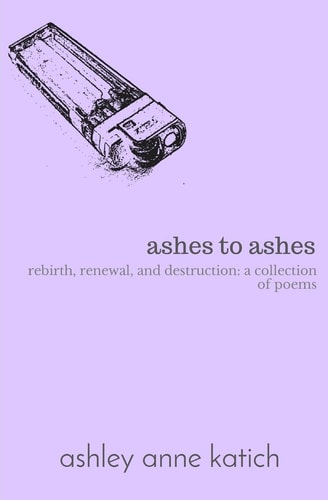 Ashes to Ashes Rebirth, Renewal, Destruction: a Collection of Poems