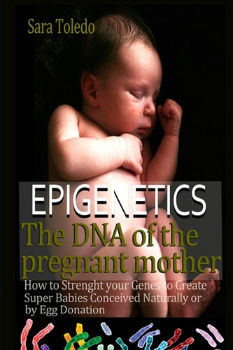 Epigenetics.The DNA of the Pregnant Mother How to Strenght Your Genes and Create Super Babies Conceived Naturally Or by Egg Donation
