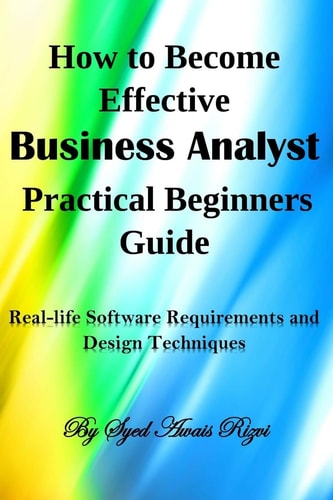How to Become Effective Business Analyst Practical Beginners Guide Real-Life Software Requirements and Design Techniques