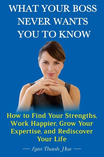 What Your Boss Never Wants You to Know How to Find Your Strengths, Work Happier, Grow Your Expertise, and Rediscover Your Life