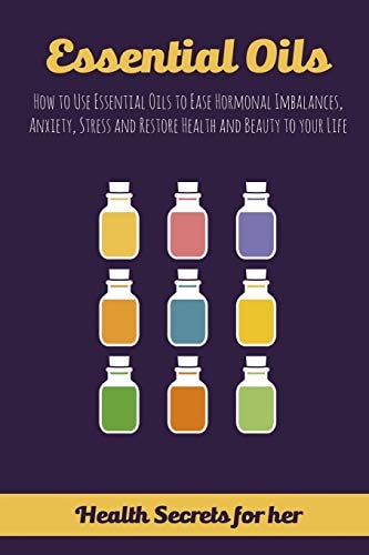 Essential Oils How to Use Essential Oils to Ease Hormonal Imbalances, Anxiety, Stress and Restore Health and Beauty to Your Life