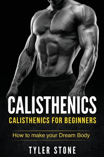 Calisthenics: Calisthenics for Beginners: How to Make Your Dream Body Calisthenics, Fitness, Health, Weight Loss, Muscle Gain, Training
