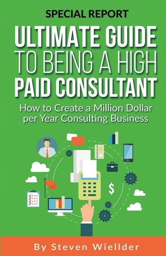 Ultimate Guide To Being a High Paid Consultant How to Create a Million Dollar Per Year Consulting Business