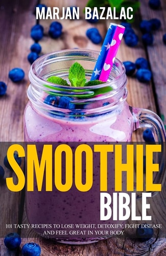 Smoothies Bible 101 Tasty Recipes to Lose Weight, Detoxify, Fight Disease and Feel Great in Your Body