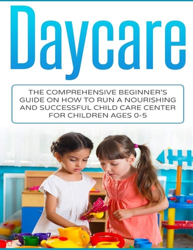 Daycare The Comprehensive Beginner's Guide on How to Run a Nourishing and Successful Child Care Center for Children Ages 0-5