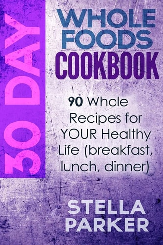 30 Day Whole Foods Cookbook 90 Whole Recipes for YOUR Healthy Life (breakfast, Lunch, Dinner)