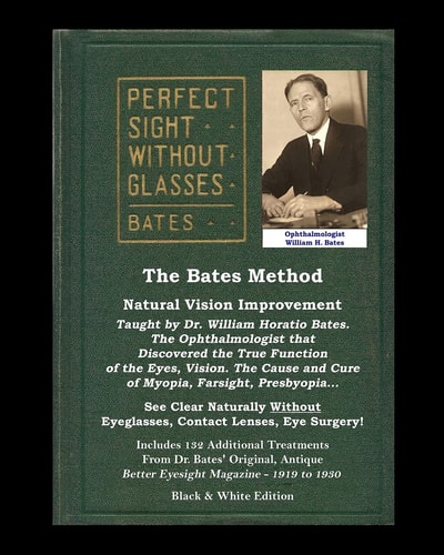 The Bates Method - Perfect Sight Without Glasses - Natural Vision Improvement Taught by Ophthalmologist William Horatio Bates See Clear Naturally Without Eyeglasses, Contact Lenses, Eye Surgery! Includes 132 Treatments From Dr. Bates' Better Eyesight Maga