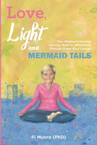 Love, Light and Mermaid Tails One Woman's Healing Journey Back to Wholeness Through Stage Four Cancer
