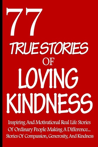 77 True Stories Of Loving Kindness Inspiring And Motivational Real Life Stories Of Ordinary People Making A Difference... Stories Of Compassion, Generosity, And Kindness