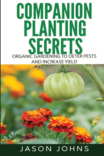 Companion Planting Secrets - Organic Gardening to Deter Pests and Increase Yield Chemical Free Methods to Reduce Pests, Combat Diseases and Grow Better Tasting Vegetables
