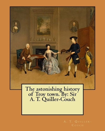 The Astonishing History of Troy Town. By Sir A. T. Quiller-Couch