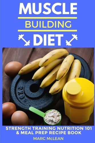 Muscle Building Diet Two Manuscripts: Strength Training Nutrition 101 + Meal Prep Recipe Book