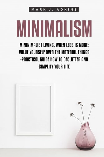 Minimalism Minimalist Living, When Less Is More; Value Yourself Over the Material Things -Practical Guide How to Declutter and Simplify Your Life