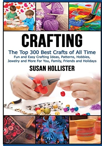 Crafting The Top 300 Best Crafts: Fun and Easy Crafting Ideas, Patterns, Hobbies, Jewelry and More For You, Family, Friends and Holidays
