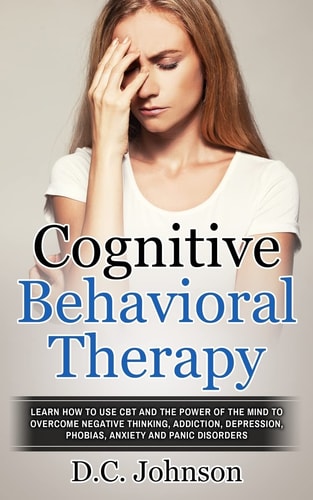 Cognitive Behavioral Therapy Learn How To Use CBT And The Power Of The Mind To Overcome Negative Thinking, Addiction, Depression, Phobias, Anxiety And Panic Disorders