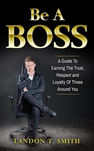 Be A Boss A Guide To Earning The Trust, Respect And Loyalty Of Those Around You