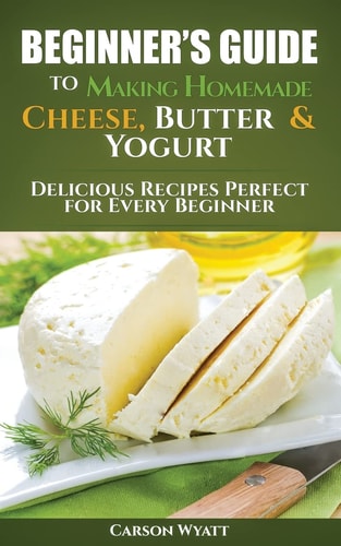 Beginners Guide to Making Homemade Cheese, Butter and Yogurt Delicious Recipes Perfect for Every Beginner!