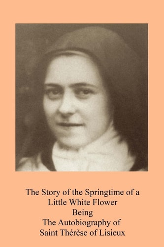 The Story of the Springtime of a Little White Flower Being the Autobiography of Saint Thérèse of Lisieux