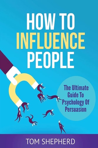 How To Influence People The Ultimate Guide To Psychology Of Persuasion