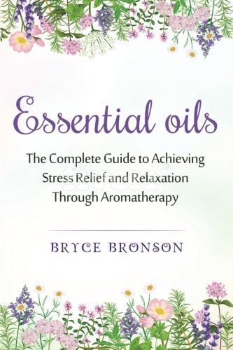 Essential Oils The Complete Guide to Achieving Stress Relief and Relaxation Through Aromatherapy