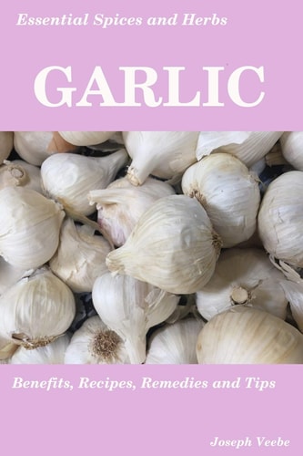 Essential Spices and Herbs: Garlic The Natural Anti-Biotic, Heart Healthy, Anti-Cancer and Detox Food. Recipes Included