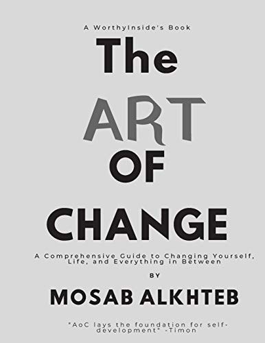 The Art of Change A Comprehensive Guide to Changing Yourself, Life, and Everything In Between.: A Comprehensive Guide to Changing Yourself, Life, and Everything In Between.