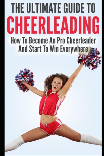 The Ultimate Guide To CheerLeading How To Become A Pro Cheerleader And Start To Win Everywhere