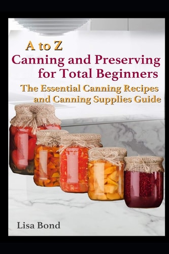 A to Z Canning and Preserving for Total Beginners The Essential Canning Recipes and Canning Supplies Guide