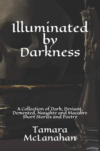 Illuminated by Darkness A Collection of Dark, Deviant, Demented, Naughty and Macabre Short Stories and Poetry