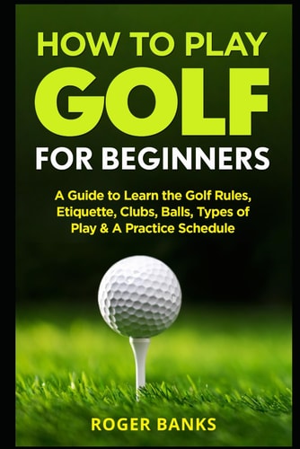How to Play Golf for Beginners A Guide to Learn the Golf Rules, Etiquette, Clubs, Balls, Types of Play, and a Practice Schedule