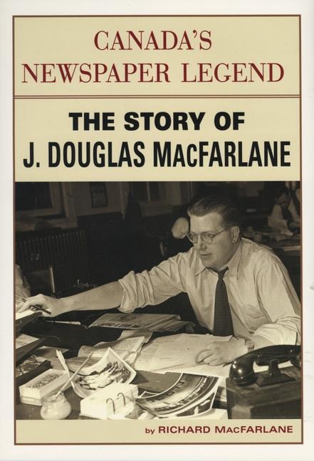Canadas Newspaper Legend: The Story of J. Douglas MacFarlane