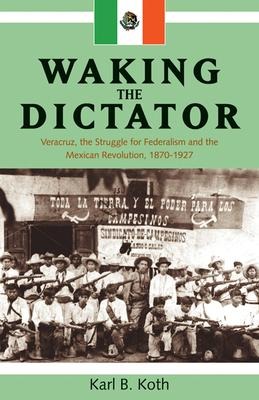 Waking the Dictator: Veracruz, the Struggle for Federalism and the Mexican Revolution 1824-1927